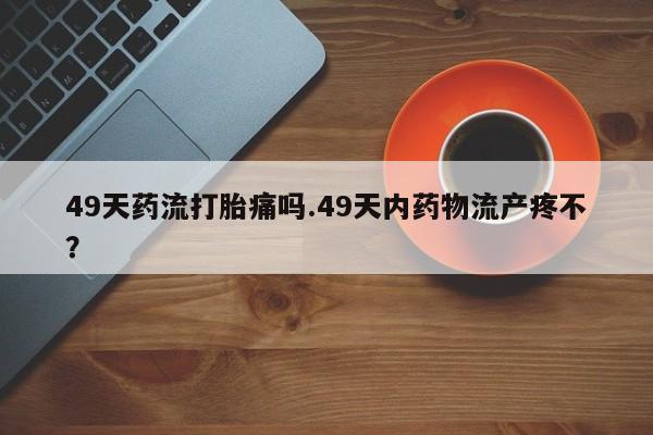 米非司酮片药店可以买吗49天药流打胎痛吗.49天内药物流产疼不?
