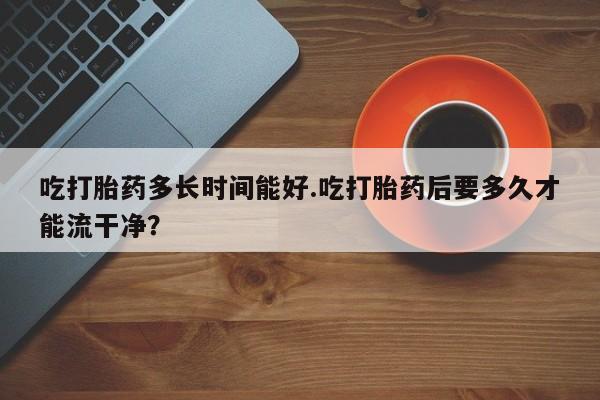 米非司酮片药店可以买吗吃打胎药多长时间能好.吃打胎药后要多久才能流干净？