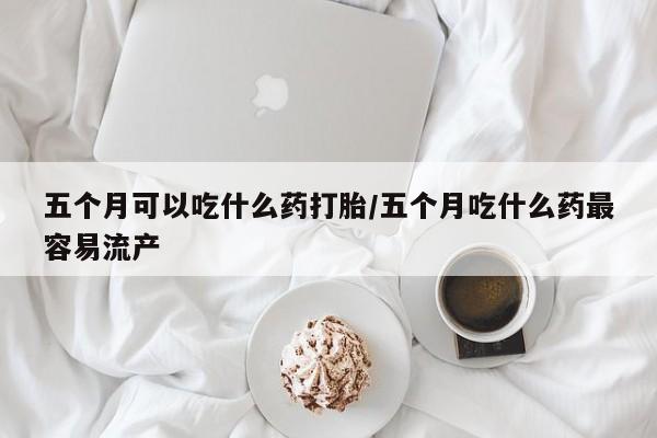 米非司酮片药店可以买吗五个月可以吃什么药打胎/五个月吃什么药最容易流产