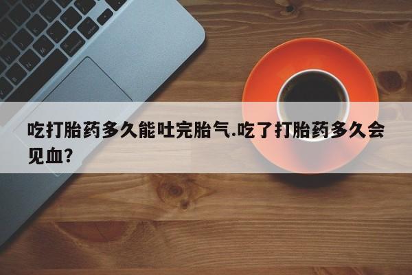 米非司酮片药店可以买吗吃打胎药多久能吐完胎气.吃了打胎药多久会见血？