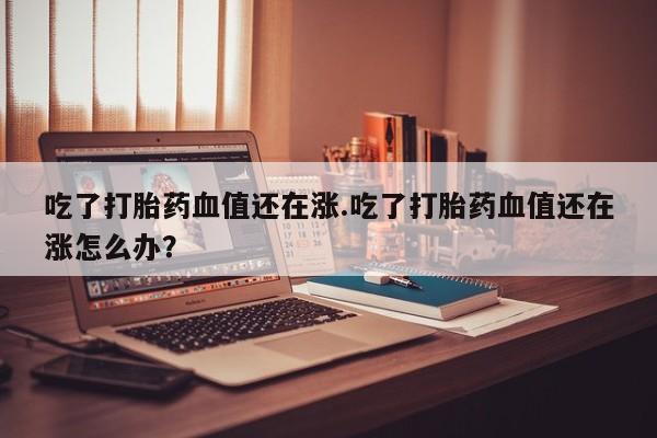 米非司酮片药店可以买吗吃了打胎药血值还在涨.吃了打胎药血值还在涨怎么办？