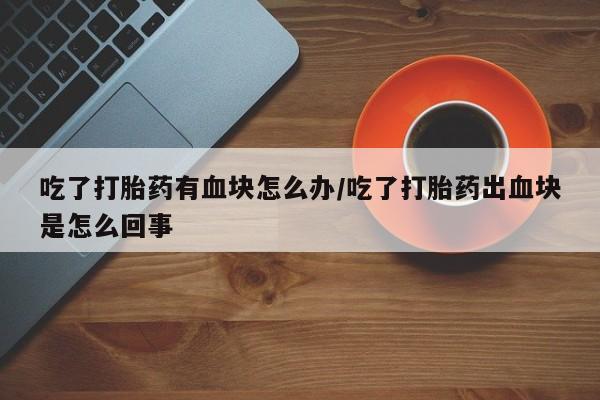 米非司酮片药店可以买吗吃了打胎药有血块怎么办/吃了打胎药出血块是怎么回事