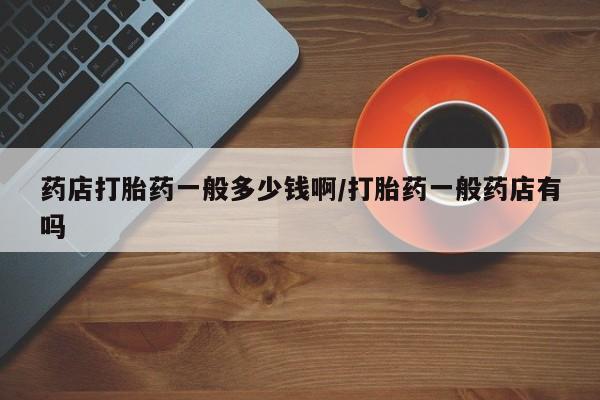 米非司酮片药店可以买吗药店打胎药一般多少钱啊/打胎药一般药店有吗