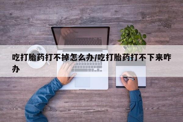 米非司酮片药店可以买吗吃打胎药打不掉怎么办/吃打胎药打不下来咋办