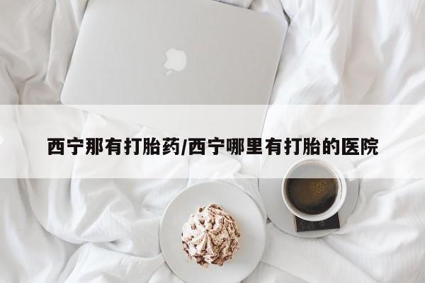 米非司酮片药店可以买吗西宁那有打胎药/西宁哪里有打胎的医院