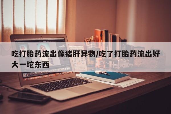 米非司酮片药店可以买吗吃打胎药流出像猪肝异物/吃了打胎药流出好大一坨东西