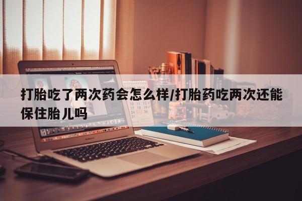 米非司酮片药店可以买吗打胎吃了两次药会怎么样/打胎药吃两次还能保住胎儿吗