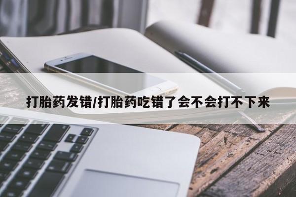 米非司酮片药店可以买吗打胎药发错/打胎药吃错了会不会打不下来