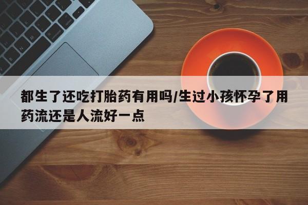 米非司酮片药店可以买吗都生了还吃打胎药有用吗/生过小孩怀孕了用药流还是人流好一点