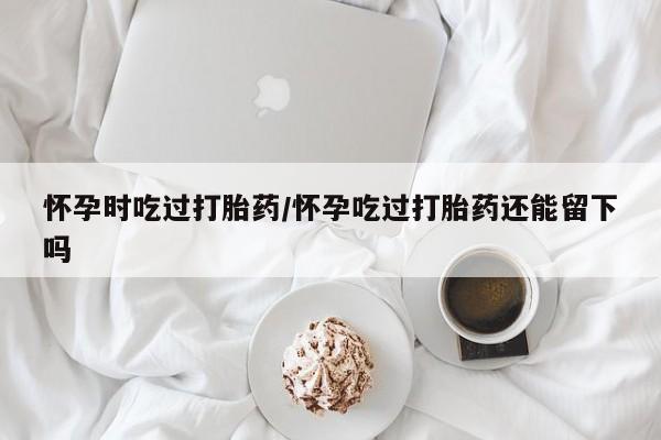 米非司酮片药店可以买吗怀孕时吃过打胎药/怀孕吃过打胎药还能留下吗