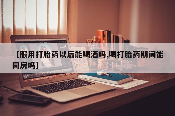 米非司酮片药店可以买吗【服用打胎药以后能喝酒吗,喝打胎药期间能同房吗】