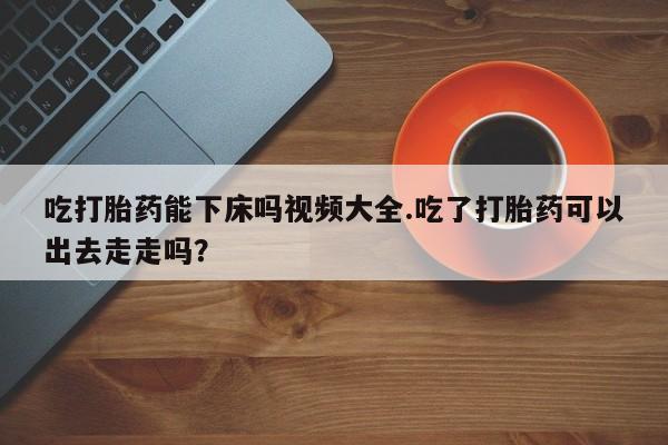 米非司酮片药店可以买吗吃打胎药能下床吗视频大全.吃了打胎药可以出去走走吗？
