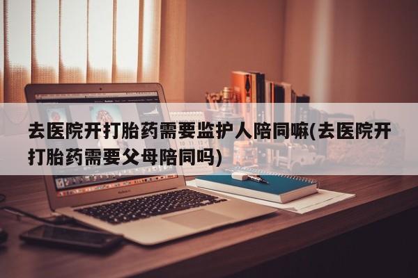 米非司酮片药店可以买吗去医院开打胎药需要监护人陪同嘛(去医院开打胎药需要父母陪同吗)