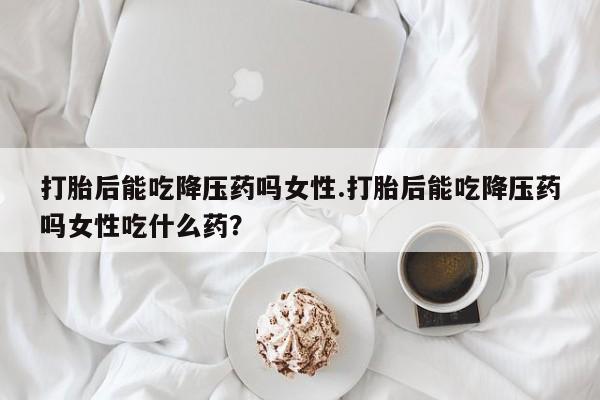 米非司酮片药店可以买吗打胎后能吃降压药吗女性.打胎后能吃降压药吗女性吃什么药？