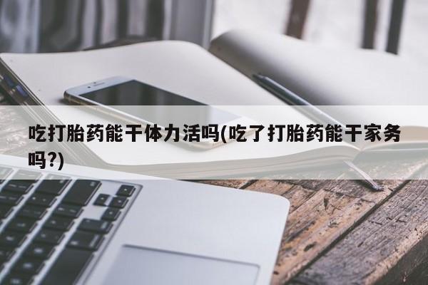米非司酮片药店可以买吗吃打胎药能干体力活吗(吃了打胎药能干家务吗?)