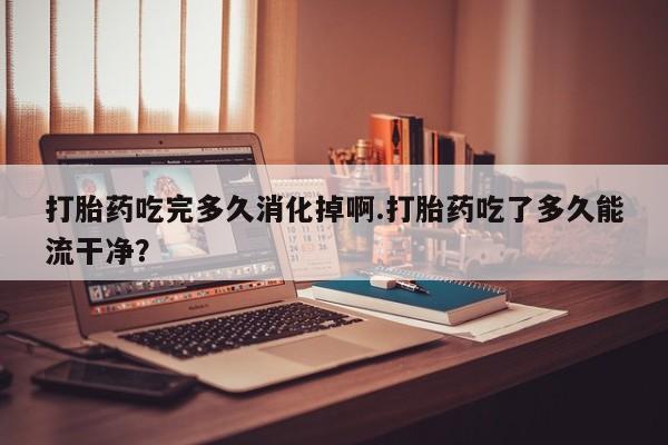 米非司酮片药店可以买吗打胎药吃完多久消化掉啊.打胎药吃了多久能流干净？