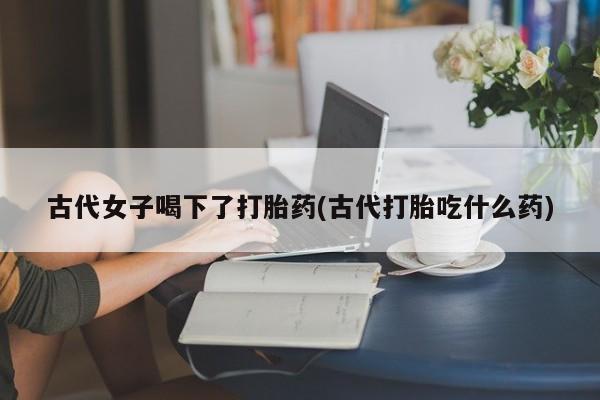 米非司酮片药店可以买吗古代女子喝下了打胎药(古代打胎吃什么药)