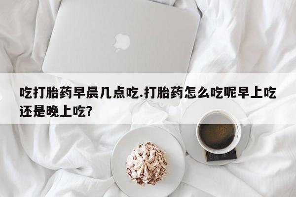 米非司酮片药店可以买吗吃打胎药早晨几点吃.打胎药怎么吃呢早上吃还是晚上吃？