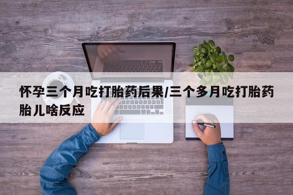 米非司酮片药店可以买吗怀孕三个月吃打胎药后果/三个多月吃打胎药胎儿啥反应