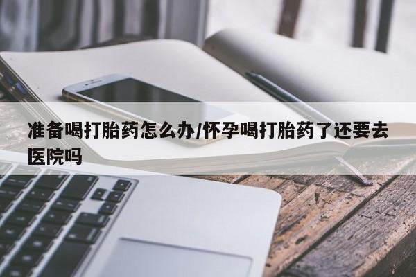 米非司酮片药店可以买吗准备喝打胎药怎么办/怀孕喝打胎药了还要去医院吗