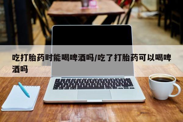 米非司酮片药店可以买吗吃打胎药时能喝啤酒吗/吃了打胎药可以喝啤酒吗