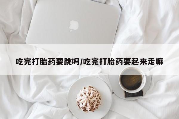 米非司酮片药店可以买吗吃完打胎药要跳吗/吃完打胎药要起来走嘛