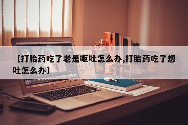 米非司酮片药店可以买吗【打胎药吃了老是呕吐怎么办,打胎药吃了想吐怎么办】