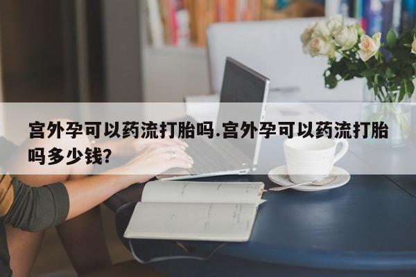 米非司酮片药店可以买吗宫外孕可以药流打胎吗.宫外孕可以药流打胎吗多少钱？