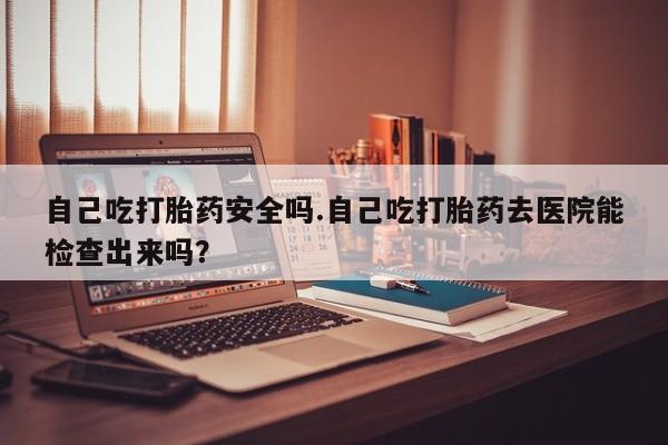米非司酮片药店可以买吗自己吃打胎药安全吗.自己吃打胎药去医院能检查出来吗？