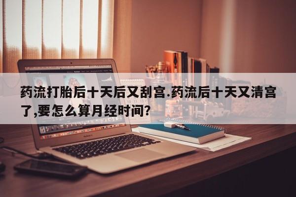 米非司酮片药店可以买吗药流打胎后十天后又刮宫.药流后十天又清宫了,要怎么算月经时间？