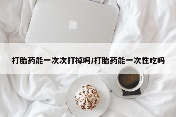 米非司酮片药店可以买吗打胎药能一次次打掉吗/打胎药能一次性吃吗