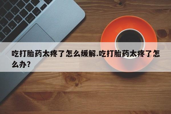 米非司酮片药店可以买吗吃打胎药太疼了怎么缓解.吃打胎药太疼了怎么办？