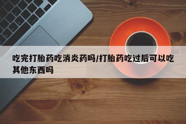 米非司酮片药店可以买吗吃完打胎药吃消炎药吗/打胎药吃过后可以吃其他东西吗